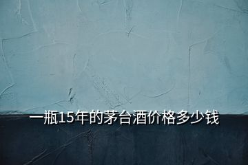 一瓶15年的茅台酒价格多少钱