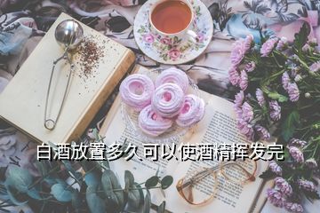 白酒放置多久可以使酒精挥发完
