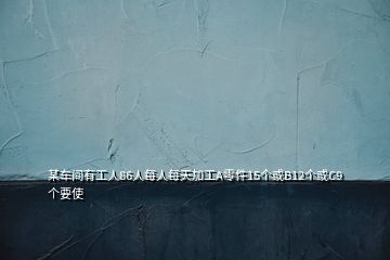 某车间有工人86人每人每天加工A零件15个或B12个或C9个要使