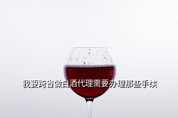 我要跨省做白酒代理需要办理那些手续