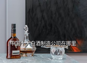 中国十大白酒制造公司在哪里