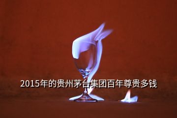 2015年的贵州茅台集团百年尊贵多钱