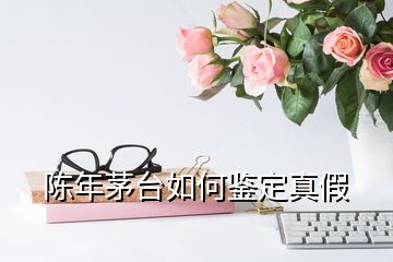 陈年茅台如何鉴定真假