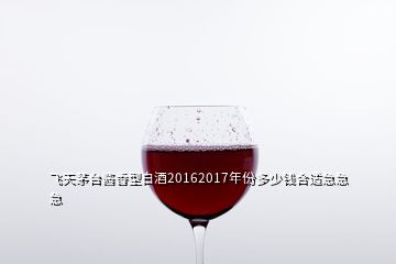 飞天茅台酱香型白酒20162017年份多少钱合适急急急