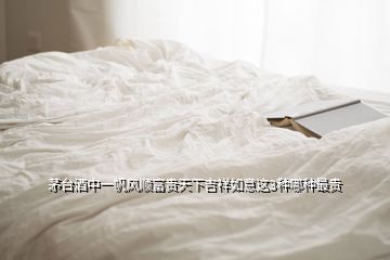 茅台酒中一帆风顺富贵天下吉祥如意这3种哪种最贵