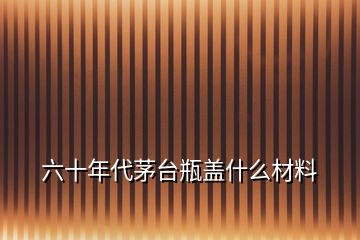 六十年代茅台瓶盖什么材料