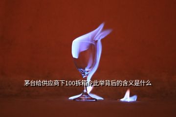 茅台给供应商下100拆箱令此举背后的含义是什么