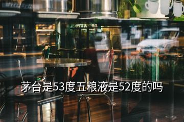 茅台是53度五粮液是52度的吗