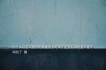 为什么回答问题的的奖励很长时间了还没有到账是不是不叫玩了  搜