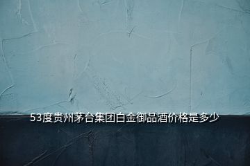 53度贵州茅台集团白金御品酒价格是多少