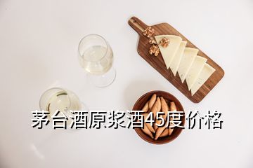 茅台酒原浆酒45度价格