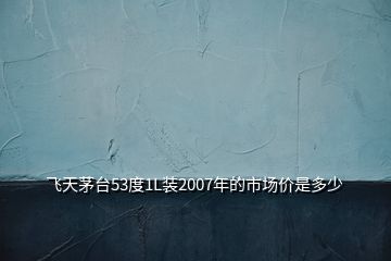 飞天茅台53度1L装2007年的市场价是多少