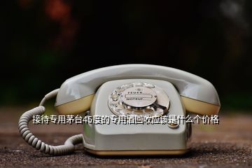 接待专用茅台45度的专用酒回收应该是什么个价格