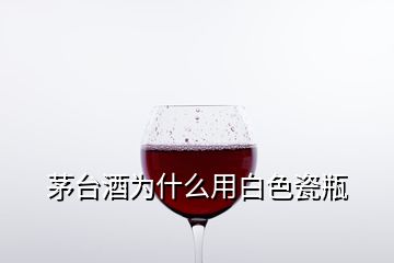 茅台酒为什么用白色瓷瓶