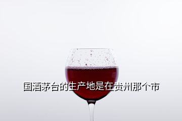 国酒茅台的生产地是在贵州那个市