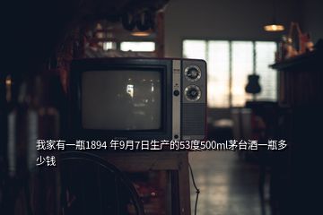 我家有一瓶1894 年9月7日生产的53度500ml茅台酒一瓶多少钱