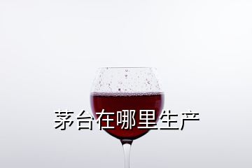 茅台在哪里生产