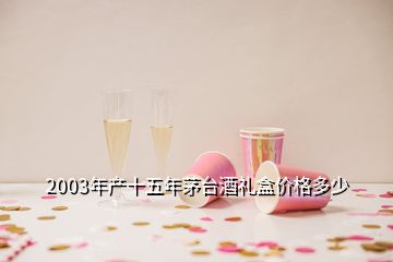 2003年产十五年茅台酒礼盒价格多少