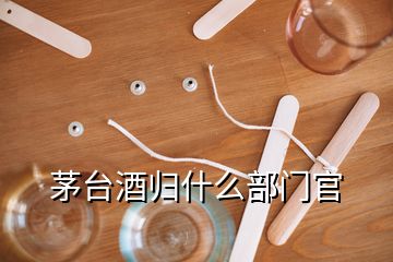 茅台酒归什么部门官