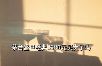 茅台盛世经典3980元买贵了吗