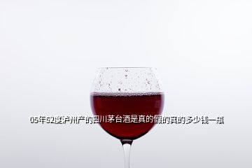05年52度泸州产的四川茅台酒是真的假的真的多少钱一瓶