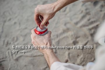 有谁知道没茅台这个梗吗 make more time 的谐音 即将毕业了 一个