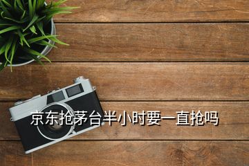 京东抢茅台半小时要一直抢吗