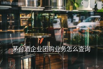 茅台酒企业团购业务怎么查询