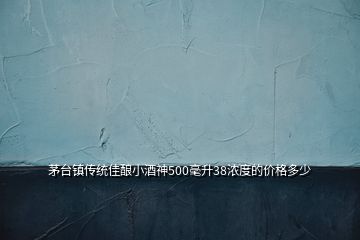 茅台镇传统佳酿小酒神500毫升38浓度的价格多少