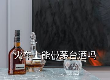 火车上能带茅台酒吗