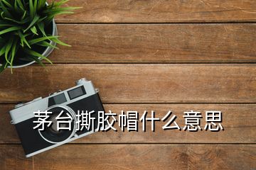 茅台撕胶帽什么意思