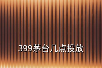 399茅台几点投放