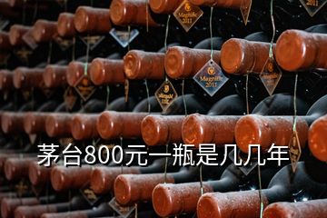 茅台800元一瓶是几几年