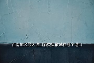 西南地区最大进口酒类集散地在哪个港口