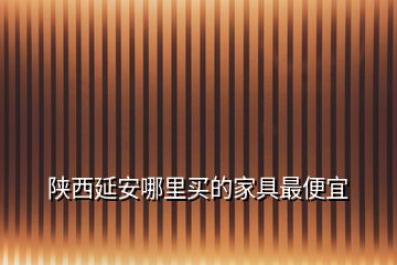 陕西延安哪里买的家具最便宜