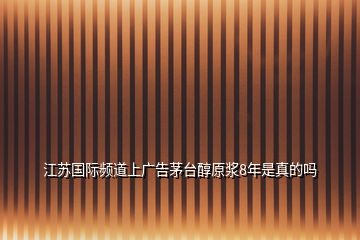 江苏国际频道上广告茅台醇原浆8年是真的吗