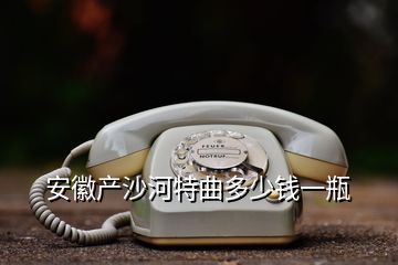 安徽产沙河特曲多少钱一瓶