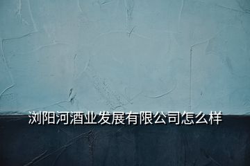 浏阳河酒业发展有限公司怎么样