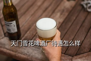 天门雪花啤酒厂待遇怎么样