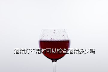 酒精灯不用时可以检查酒精多少吗