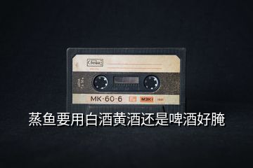 蒸鱼要用白酒黄酒还是啤酒好腌