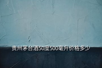 贵州茅台酒50度500毫升价格多少