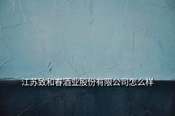 江苏致和春酒业股份有限公司怎么样