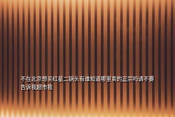 不在北京想买红星二锅头有谁知道哪里卖的正宗吗请不要告诉我超市我