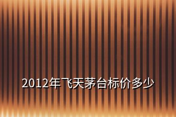 2012年飞天茅台标价多少