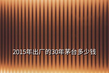 2015年出厂的30年茅台多少钱