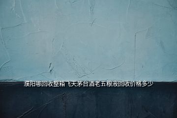 濮阳哪回收整箱飞天茅台酒老五粮液回收价格多少