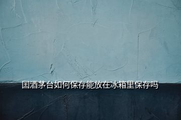 囯酒茅台如何保存能放在冰箱里保存吗