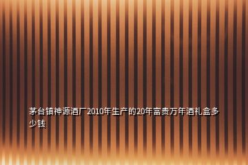 茅台镇神源酒厂2010年生产的20年富贵万年酒礼盒多少钱