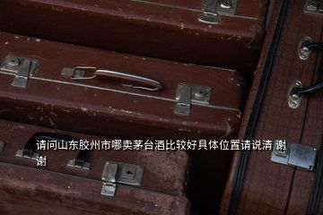 请问山东胶州市哪卖茅台酒比较好具体位置请说清 谢谢